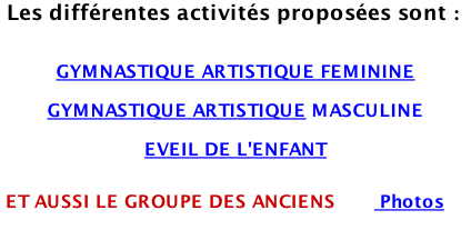 Les différentes activités proposées sont :   GYMNASTIQUE ARTISTIQUE FEMININE  GYMNASTIQUE ARTISTIQUE MASCULINE  EVEIL DE L'ENFANT    ET AUSSI LE GROUPE DES ANCIENS        Photos