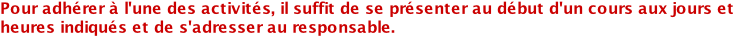 Pour adhérer à l'une des activités, il suffit de se présenter au début d'un cours aux jours et heures indiqués et de s'adresser au responsable.