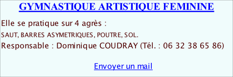 GYMNASTIQUE ARTISTIQUE FEMININE   Elle se pratique sur 4 agrès :  SAUT, BARRES ASYMETRIQUES, POUTRE, SOL.                                     Responsable : Dominique COUDRAY (Tél. : 06 32 38 65 86)                                    Envoyer un mail