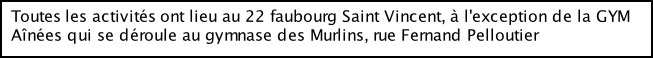 Toutes les activités ont lieu au 22 faubourg Saint Vincent, à l'exception de la GYM   Aînées qui se déroule au gymnase des Murlins, rue Fernand Pelloutier